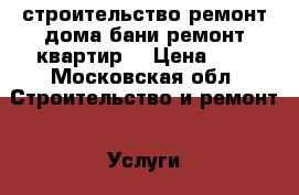 строительство,ремонт дома,бани,ремонт квартир. › Цена ­ 1 - Московская обл. Строительство и ремонт » Услуги   